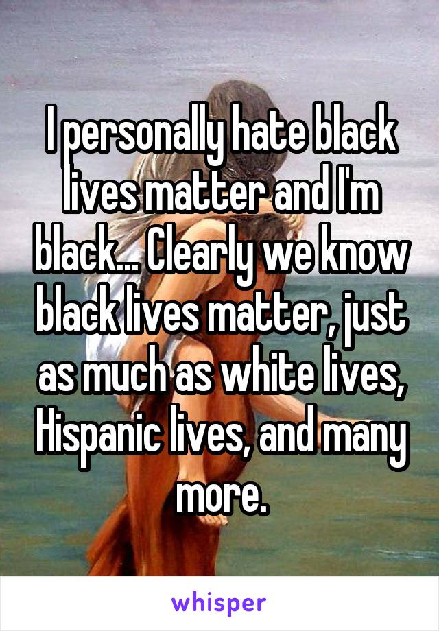 I personally hate black lives matter and I'm black... Clearly we know black lives matter, just as much as white lives, Hispanic lives, and many more.