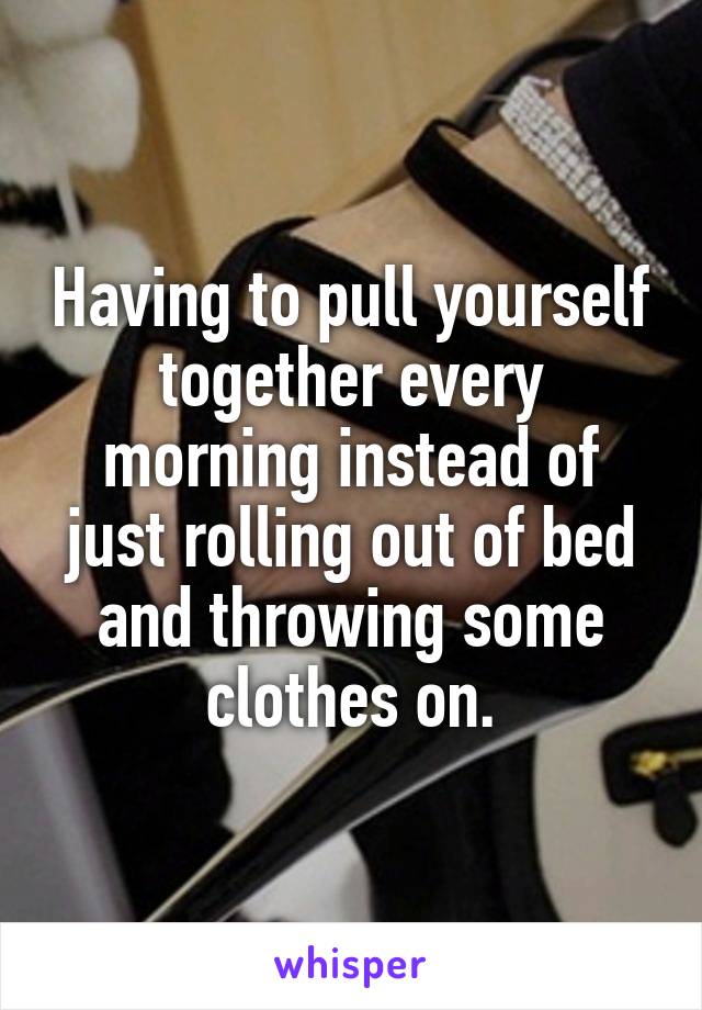 Having to pull yourself together every morning instead of just rolling out of bed and throwing some clothes on.