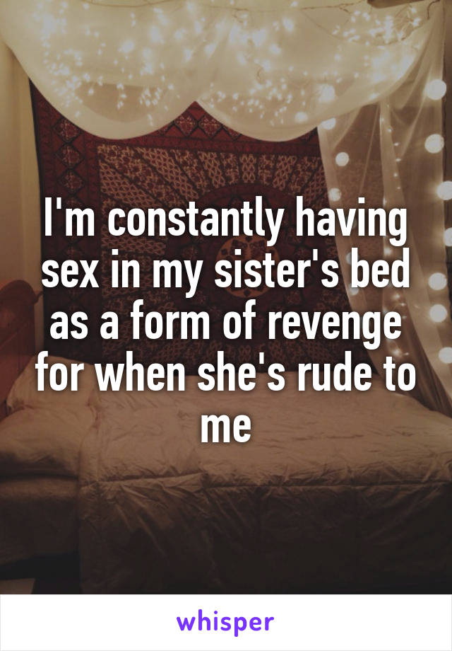 I'm constantly having sex in my sister's bed as a form of revenge for when she's rude to me