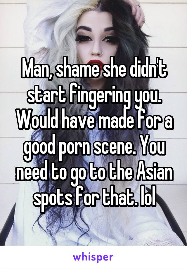 Man, shame she didn't start fingering you. Would have made for a good porn scene. You need to go to the Asian spots for that. lol