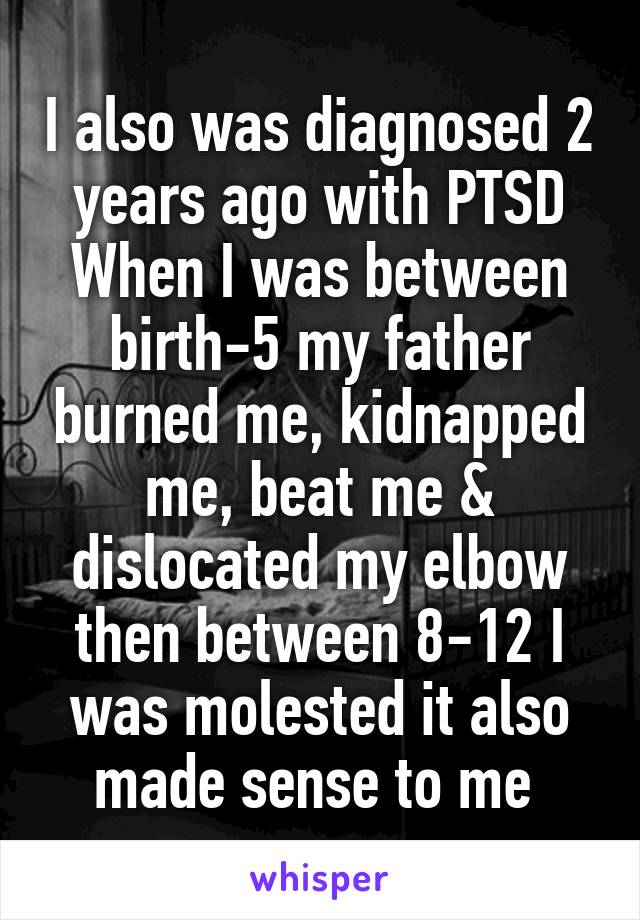 I also was diagnosed 2 years ago with PTSD
When I was between birth-5 my father burned me, kidnapped me, beat me & dislocated my elbow then between 8-12 I was molested it also made sense to me 
