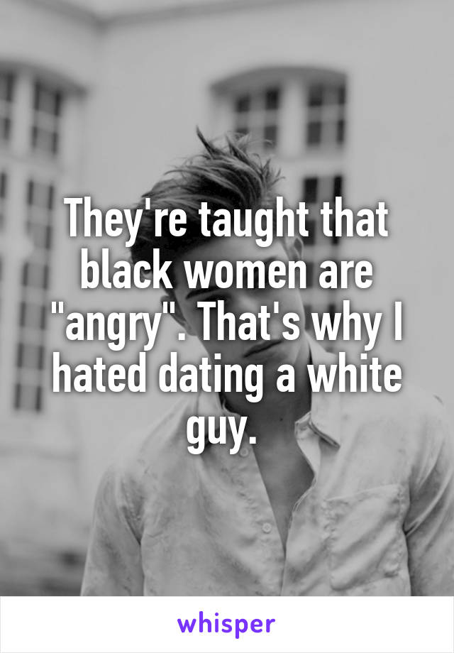 They're taught that black women are "angry". That's why I hated dating a white guy. 