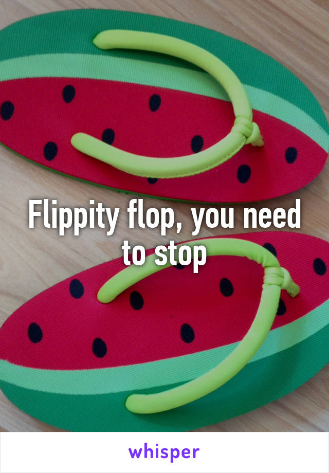 Flippity flop, you need to stop