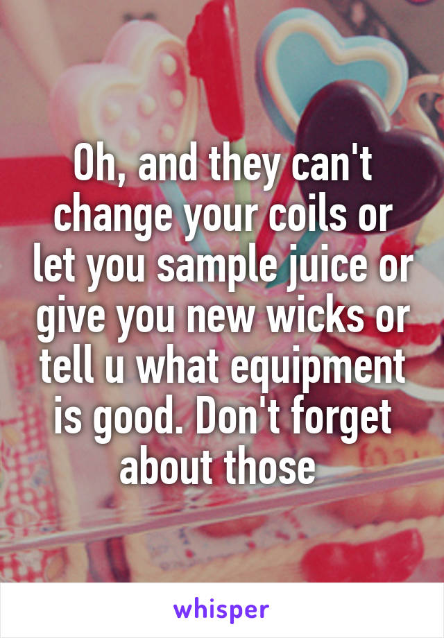 Oh, and they can't change your coils or let you sample juice or give you new wicks or tell u what equipment is good. Don't forget about those 