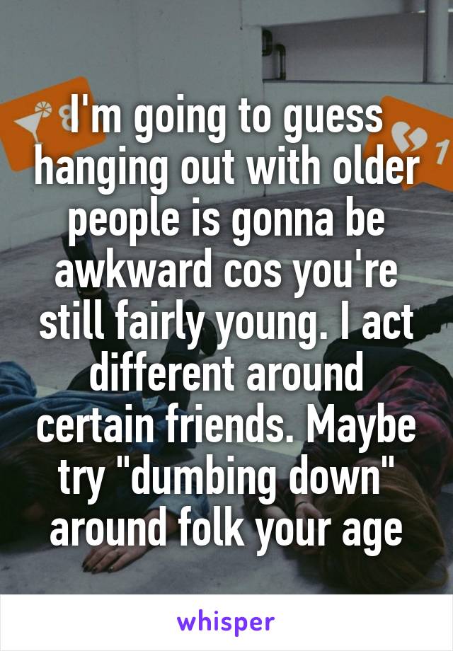 I'm going to guess hanging out with older people is gonna be awkward cos you're still fairly young. I act different around certain friends. Maybe try "dumbing down" around folk your age
