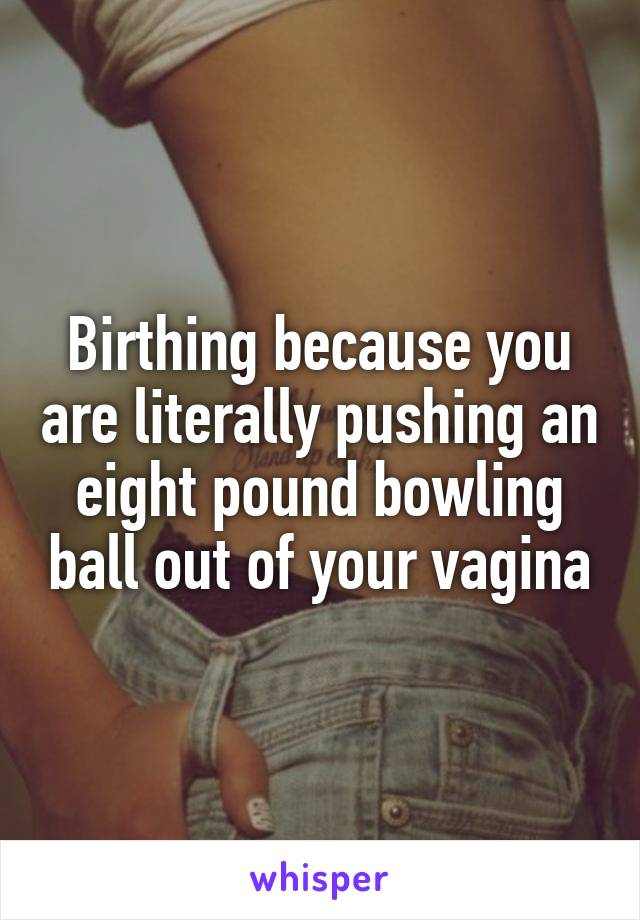 Birthing because you are literally pushing an eight pound bowling ball out of your vagina
