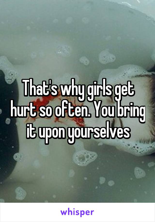 That's why girls get hurt so often. You bring it upon yourselves