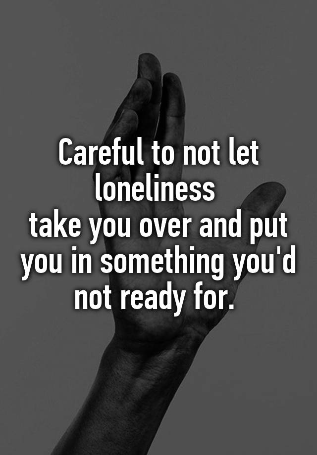 careful-to-not-let-loneliness-take-you-over-and-put-you-in-something