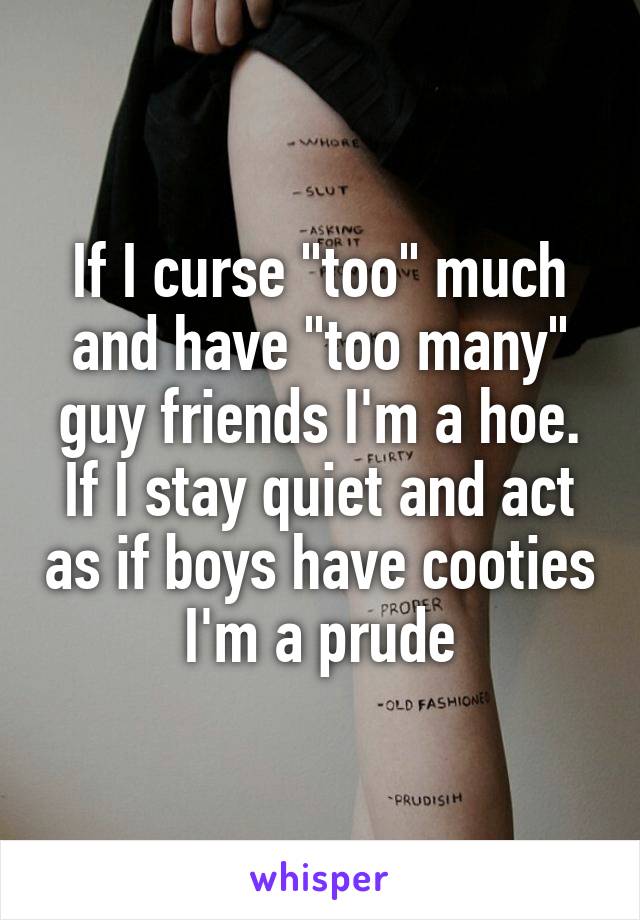 If I curse "too" much and have "too many" guy friends I'm a hoe. If I stay quiet and act as if boys have cooties I'm a prude