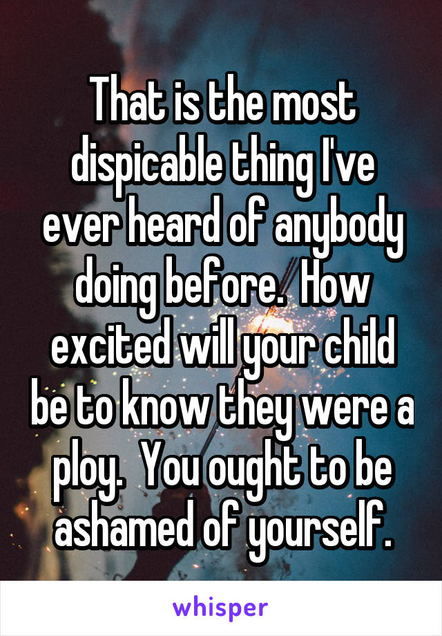 That is the most dispicable thing I've ever heard of anybody doing before.  How excited will your child be to know they were a ploy.  You ought to be ashamed of yourself.