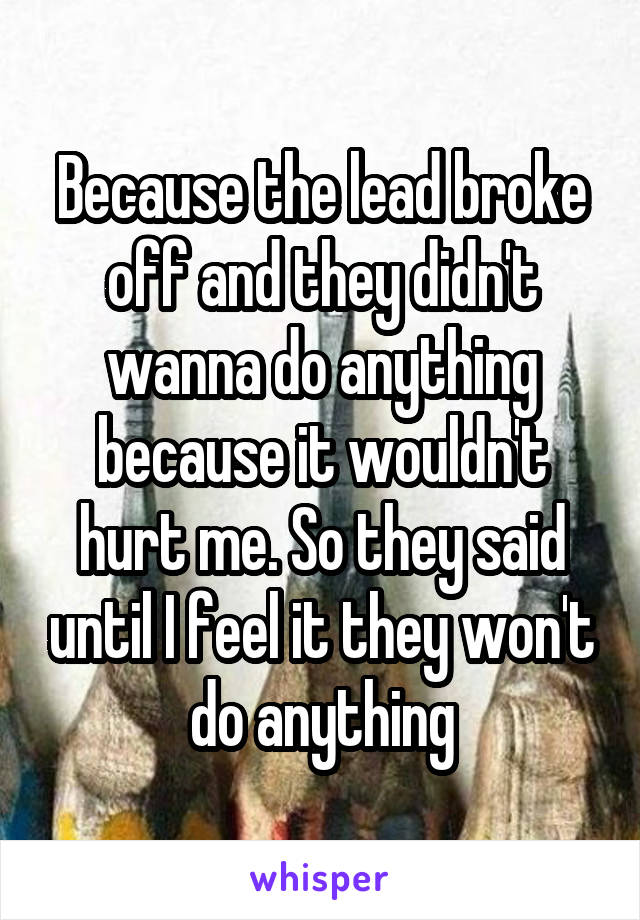 Because the lead broke off and they didn't wanna do anything because it wouldn't hurt me. So they said until I feel it they won't do anything