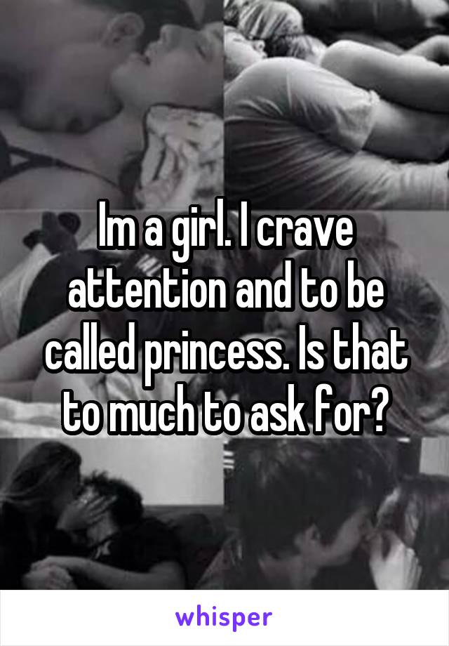 Im a girl. I crave attention and to be called princess. Is that to much to ask for?