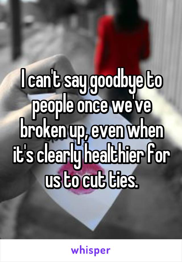 I can't say goodbye to people once we've broken up, even when it's clearly healthier for us to cut ties.
