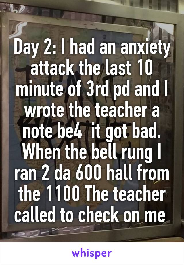 Day 2: I had an anxiety attack the last 10 minute of 3rd pd and I wrote the teacher a note be4  it got bad. When the bell rung I ran 2 da 600 hall from the 1100 The teacher called to check on me 