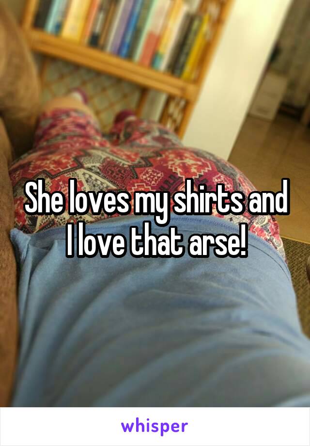 She loves my shirts and I love that arse!