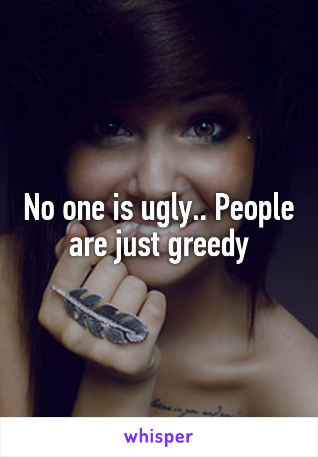 No one is ugly.. People are just greedy