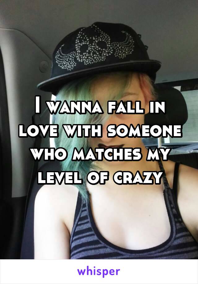 I wanna fall in love with someone who matches my level of crazy