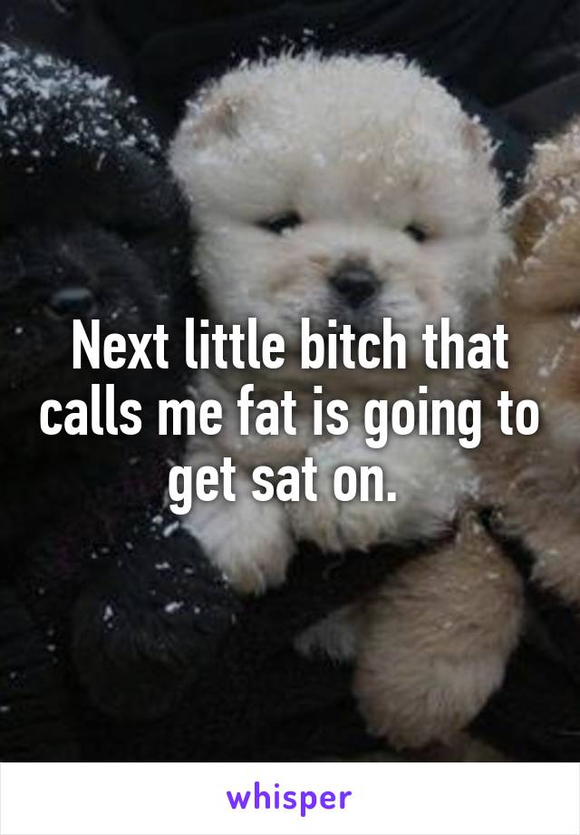 Next little bitch that calls me fat is going to get sat on. 