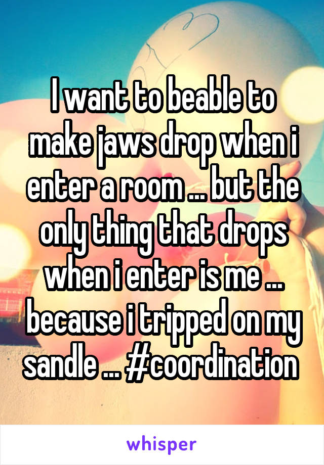 I want to beable to make jaws drop when i enter a room ... but the only thing that drops when i enter is me ... because i tripped on my sandle ... #coordination 