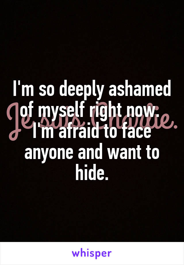 I'm so deeply ashamed of myself right now.  I'm afraid to face anyone and want to hide.