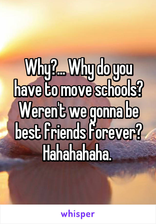 Why?... Why do you have to move schools? Weren't we gonna be best friends forever? Hahahahaha. 