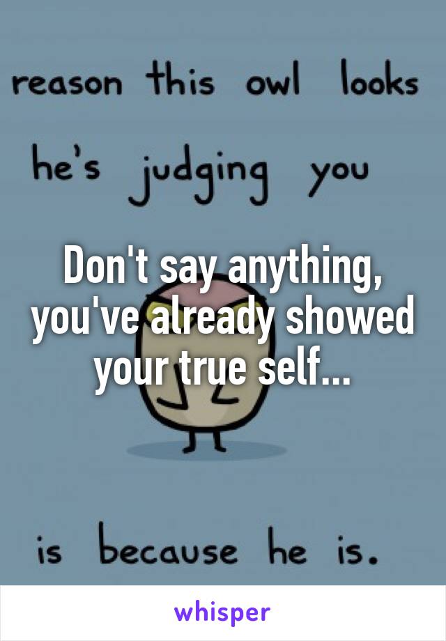 Don't say anything, you've already showed your true self...