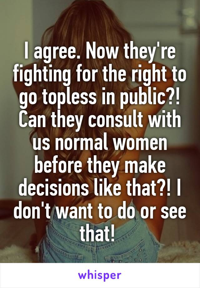 I agree. Now they're fighting for the right to go topless in public?! Can they consult with us normal women before they make decisions like that?! I don't want to do or see that! 