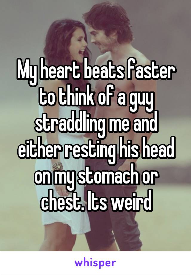 My heart beats faster to think of a guy straddling me and either resting his head on my stomach or chest. Its weird