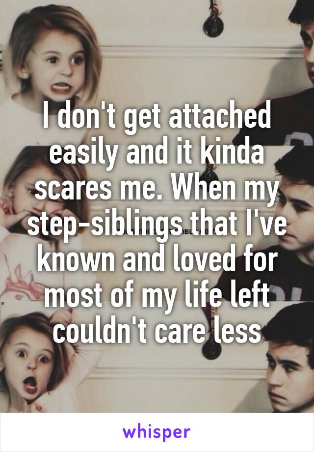 I don't get attached easily and it kinda scares me. When my step-siblings that I've known and loved for most of my life left couldn't care less