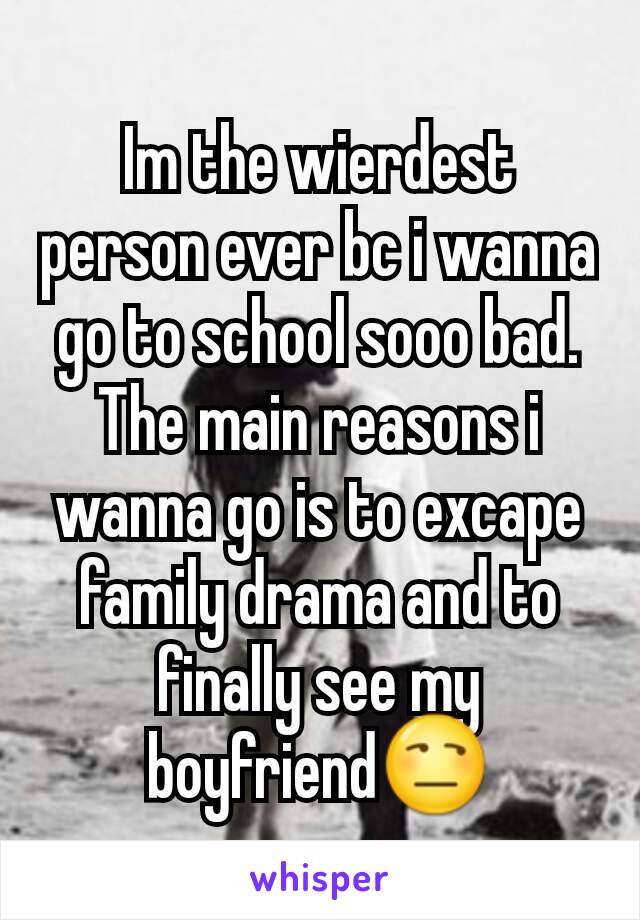 Im the wierdest person ever bc i wanna go to school sooo bad. The main reasons i wanna go is to excape family drama and to finally see my boyfriend😒