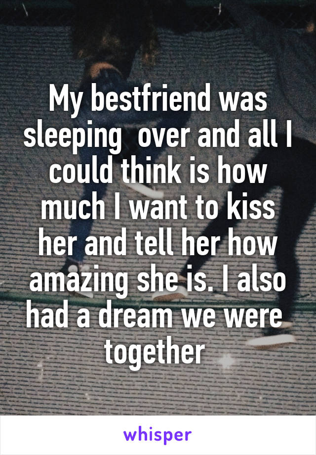 My bestfriend was sleeping  over and all I could think is how much I want to kiss her and tell her how amazing she is. I also had a dream we were 
together 