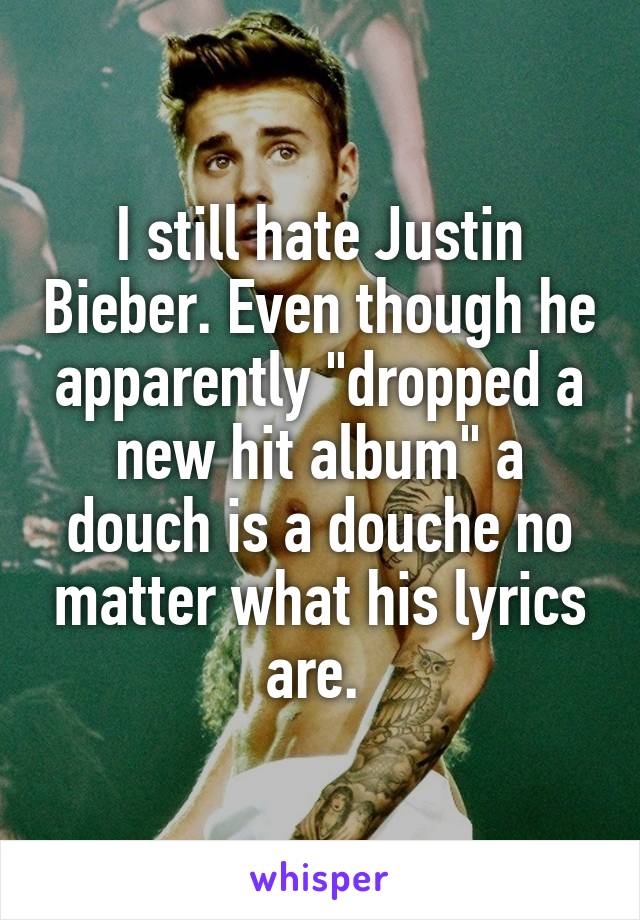 I still hate Justin Bieber. Even though he apparently "dropped a new hit album" a douch is a douche no matter what his lyrics are. 