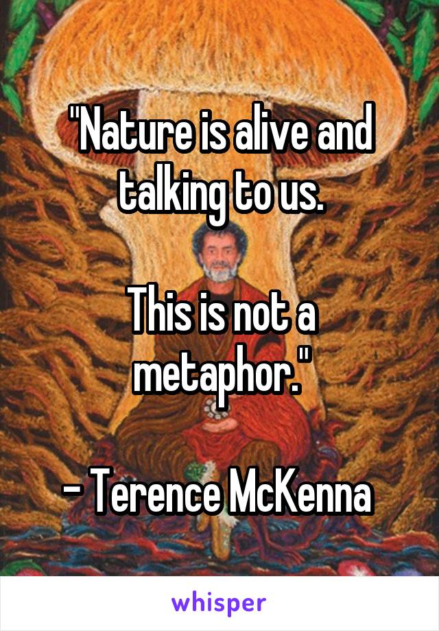 "Nature is alive and talking to us.

This is not a metaphor."

- Terence McKenna 