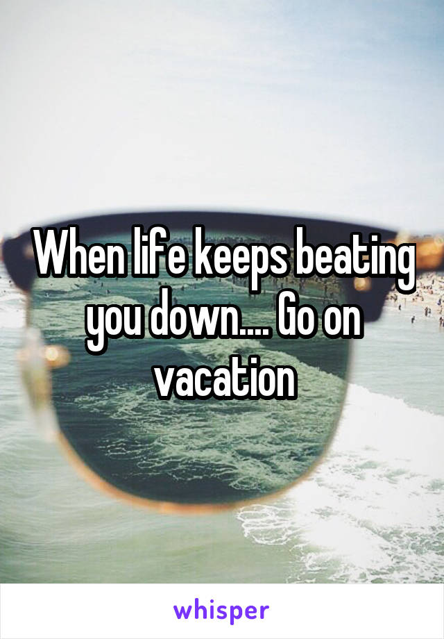 When life keeps beating you down.... Go on vacation