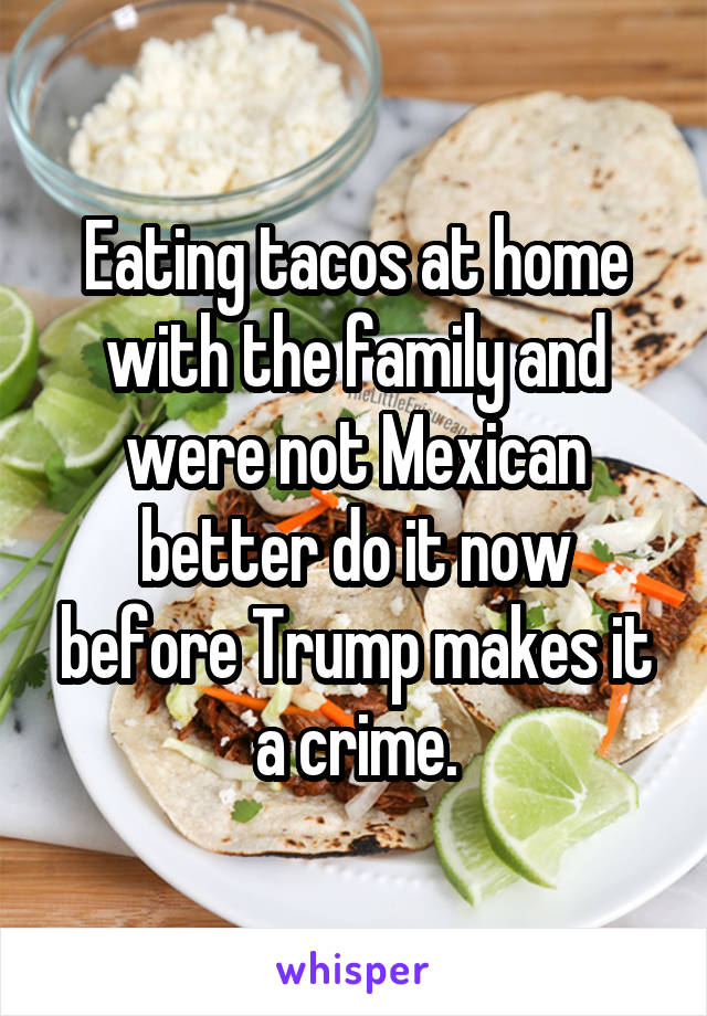 Eating tacos at home with the family and were not Mexican better do it now before Trump makes it a crime.