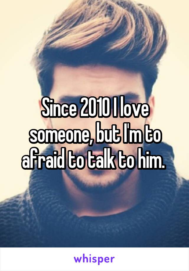 Since 2010 I love someone, but I'm to afraid to talk to him. 