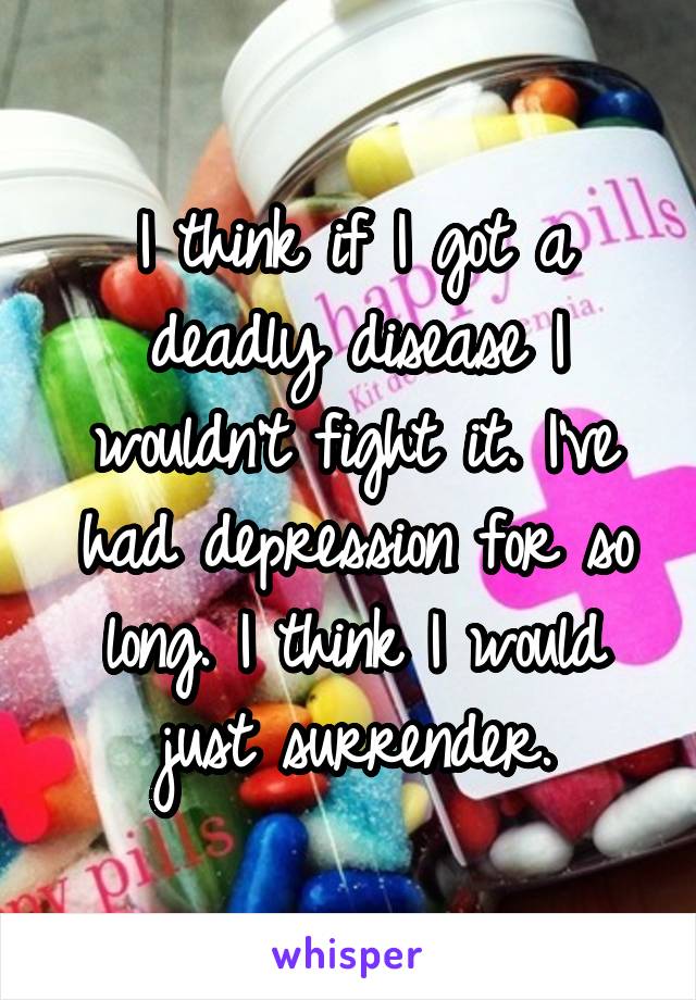 I think if I got a deadly disease I wouldn't fight it. I've had depression for so long. I think I would just surrender.