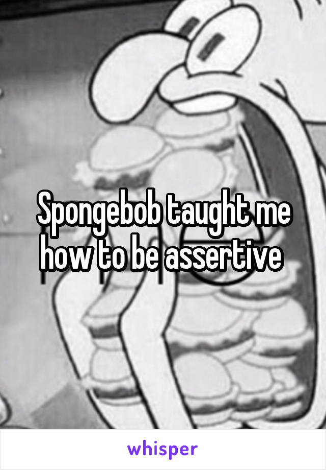 Spongebob taught me how to be assertive 