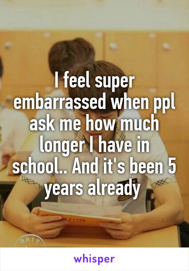 I feel super embarrassed when ppl ask me how much longer I have in school.. And it's been 5 years already 