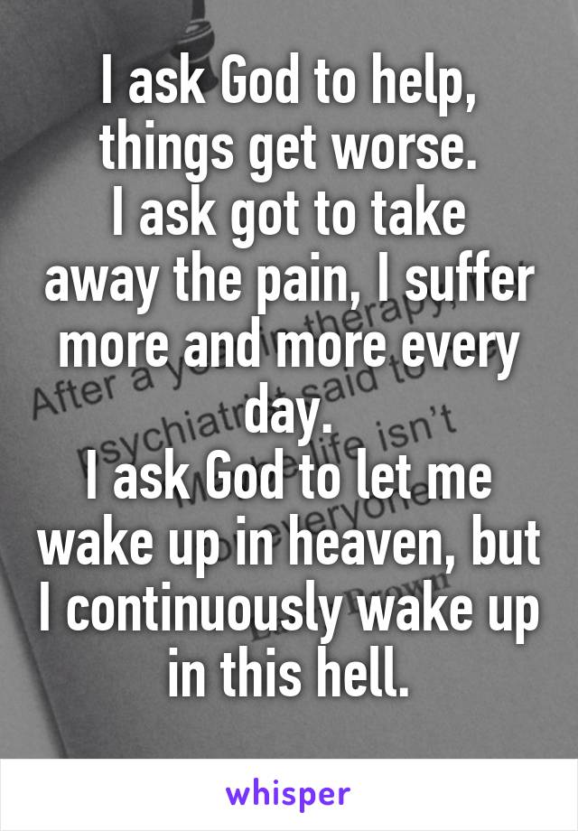 I ask God to help, things get worse.
I ask got to take away the pain, I suffer more and more every day.
I ask God to let me wake up in heaven, but I continuously wake up in this hell.
