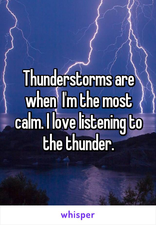 Thunderstorms are when  I'm the most calm. I love listening to the thunder.