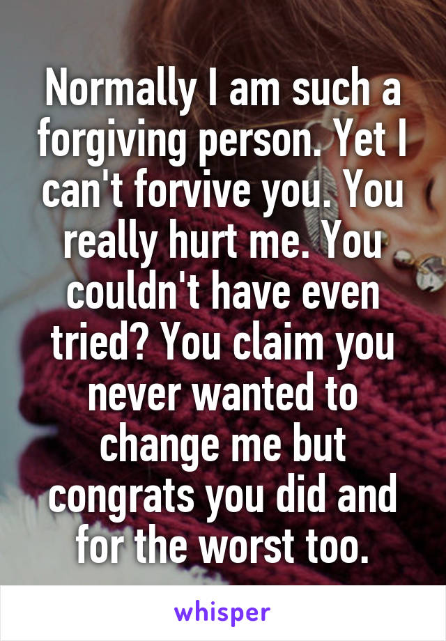 Normally I am such a forgiving person. Yet I can't forvive you. You really hurt me. You couldn't have even tried? You claim you never wanted to change me but congrats you did and for the worst too.