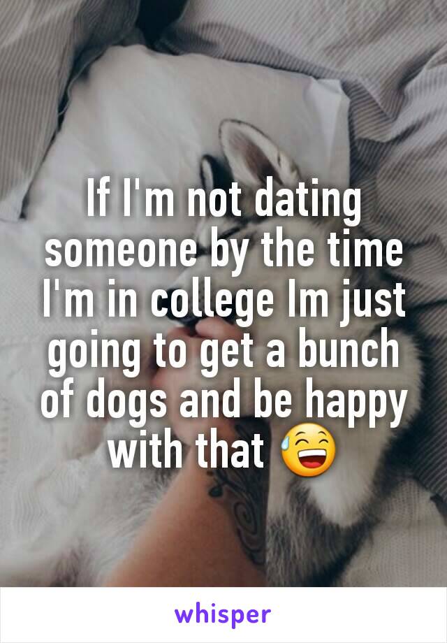 If I'm not dating someone by the time I'm in college Im just going to get a bunch of dogs and be happy with that 😅