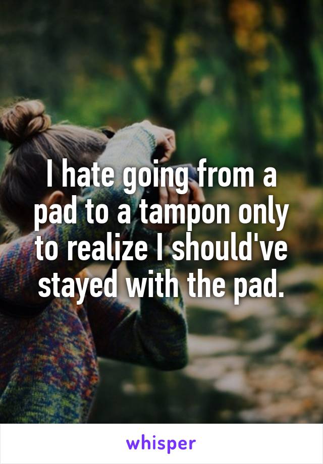 I hate going from a pad to a tampon only to realize I should've stayed with the pad.