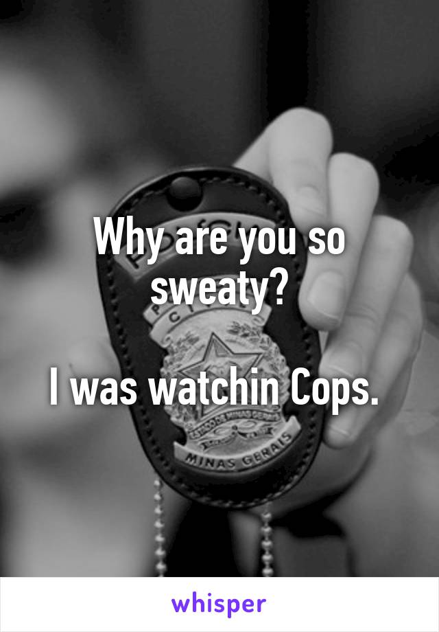 Why are you so sweaty?

I was watchin Cops. 