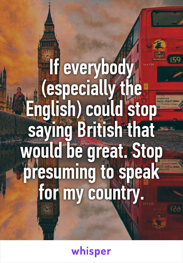 If everybody (especially the English) could stop saying British that would be great. Stop presuming to speak for my country.