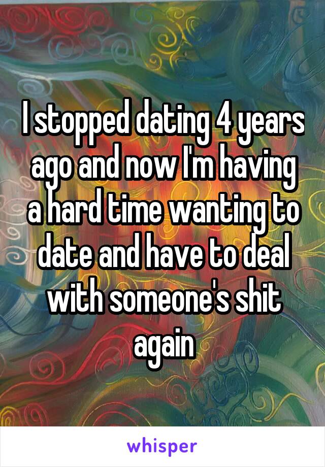 I stopped dating 4 years ago and now I'm having a hard time wanting to date and have to deal with someone's shit again