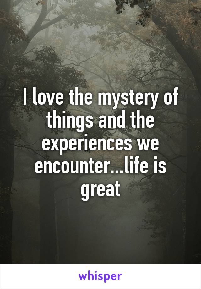 I love the mystery of things and the experiences we encounter...life is great