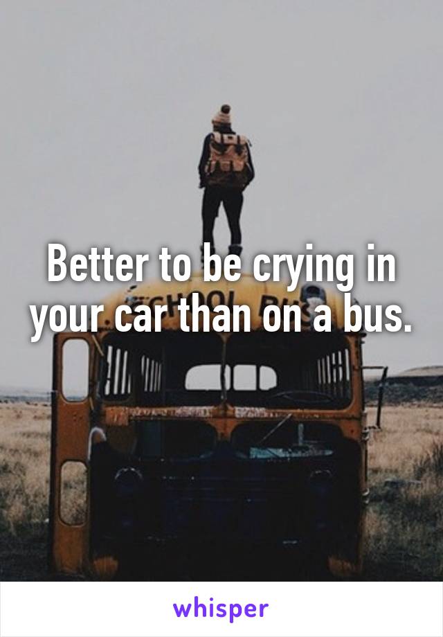 Better to be crying in your car than on a bus. 