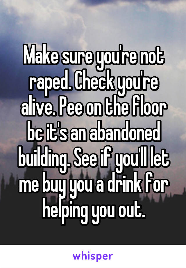 Make sure you're not raped. Check you're alive. Pee on the floor bc it's an abandoned building. See if you'll let me buy you a drink for helping you out.